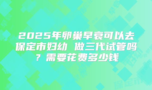 2025年卵巢早衰可以去保定市妇幼 做三代试管吗?需要花费多少钱