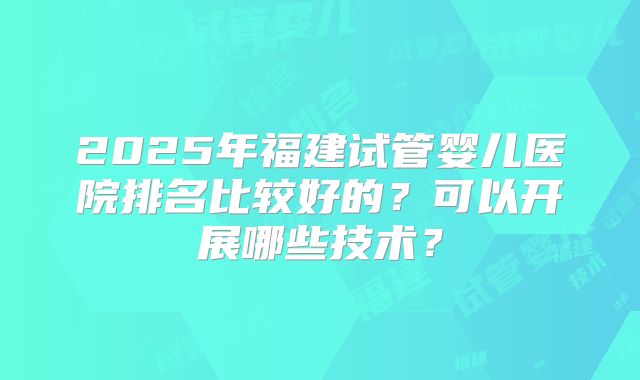 2025年福建试管婴儿医院排名比较好的?可以开展哪些技术?