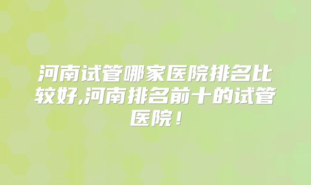 河南试管哪家医院排名比较好,河南排名前十的试管医院！
