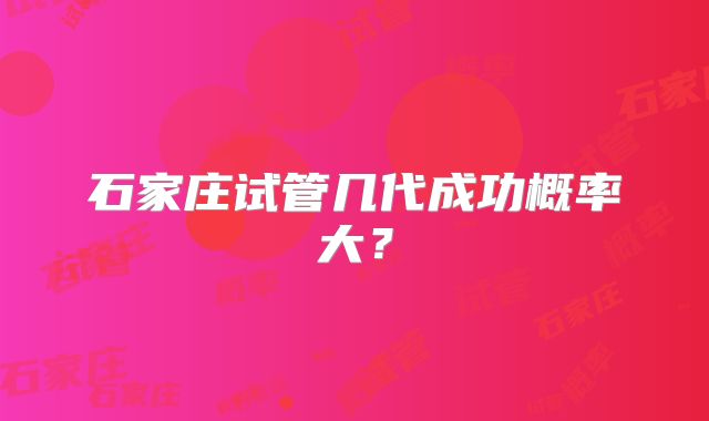 石家庄试管几代成功概率大？
