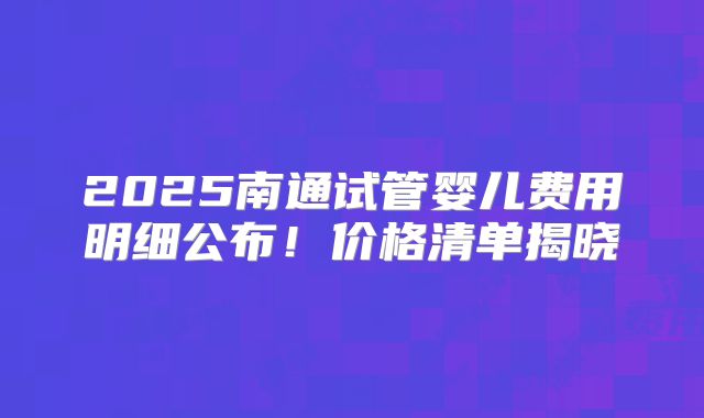 2025南通试管婴儿费用明细公布！价格清单揭晓