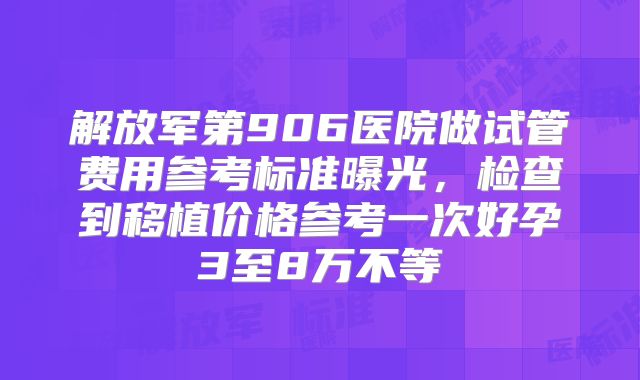 解放军第906医院做试管费用参考标准曝光,检查到移植价格参考一次好孕3至8万不等