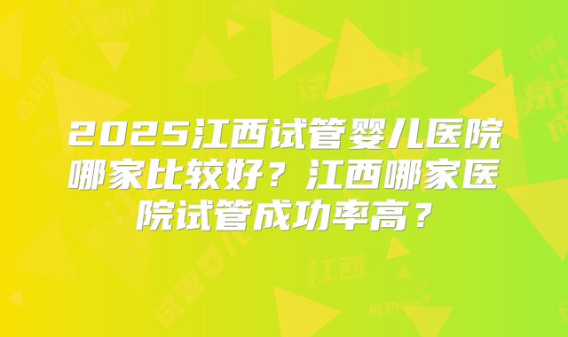 2025江西试管婴儿医院哪家比较好?江西哪家医院试管成功率高?