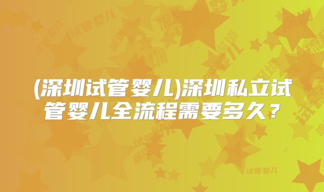 (深圳试管婴儿)深圳私立试管婴儿全流程需要多久?