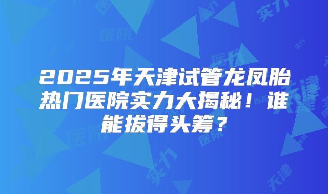 2025年天津试管龙凤胎热门医院实力大揭秘！谁能拔得头筹？