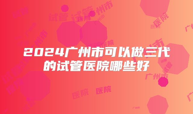 2024广州市可以做三代的试管医院哪些好