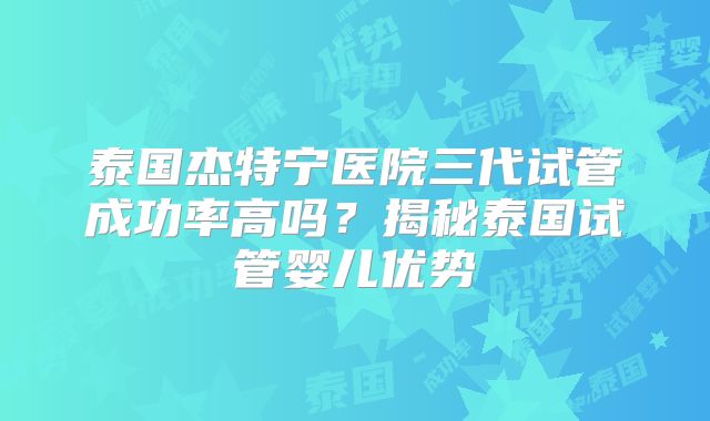 泰国杰特宁医院三代试管成功率高吗?揭秘泰国试管婴儿优势