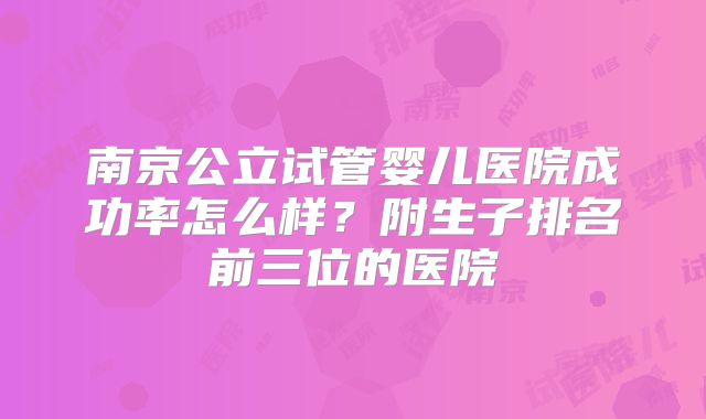 南京公立试管婴儿医院成功率怎么样？附生子排名前三位的医院