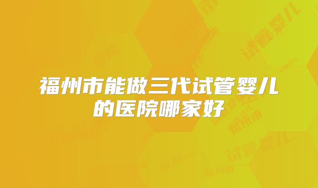 福州市能做三代试管婴儿的医院哪家好