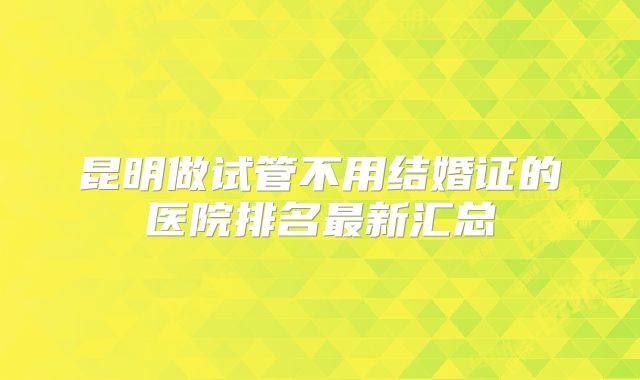 昆明做试管不用结婚证的医院排名最新汇总
