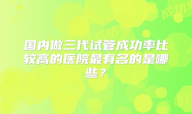 国内做三代试管成功率比较高的医院最有名的是哪些？