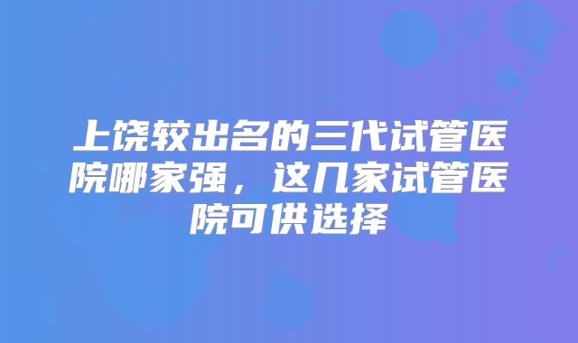 上饶较出名的三代试管医院哪家强，这几家试管医院可供选择