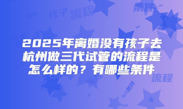 2025年离婚没有孩子去杭州做三代试管的流程是怎么样的？有哪些条件