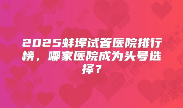 2025蚌埠试管医院排行榜,哪家医院成为头号选择?