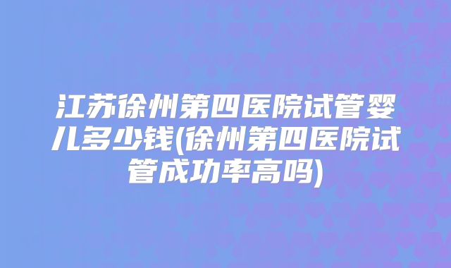 江苏徐州第四医院试管婴儿多少钱(徐州第四医院试管成功率高吗)