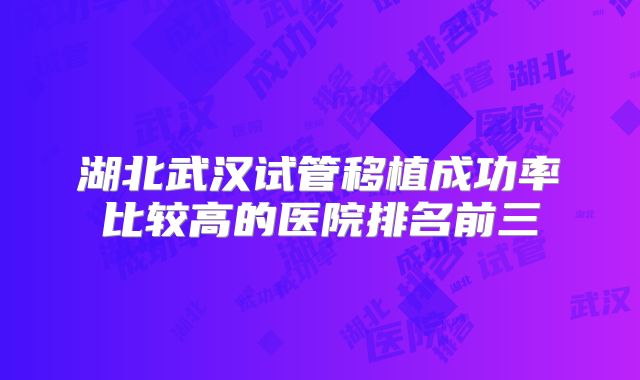湖北武汉试管移植成功率比较高的医院排名前三