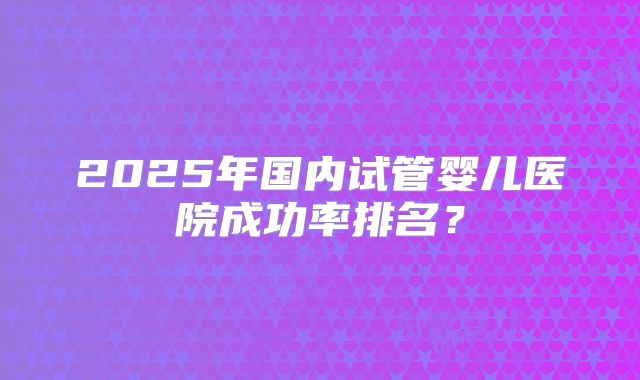 2025年国内试管婴儿医院成功率排名?