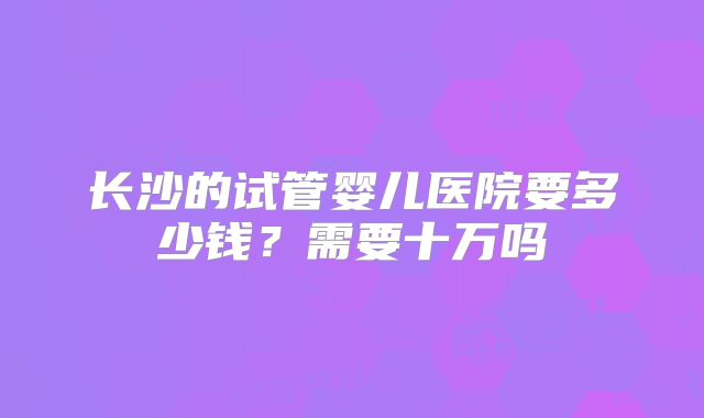 长沙的试管婴儿医院要多少钱?需要十万吗