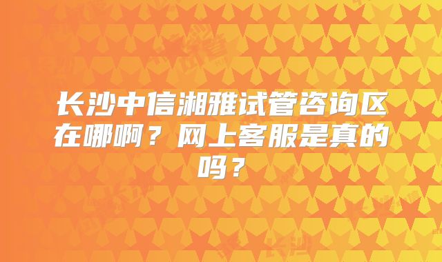 长沙中信湘雅试管咨询区在哪啊？网上客服是真的吗？
