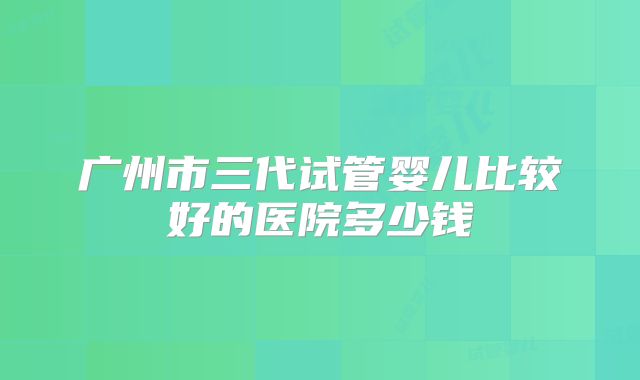 广州市三代试管婴儿比较好的医院多少钱
