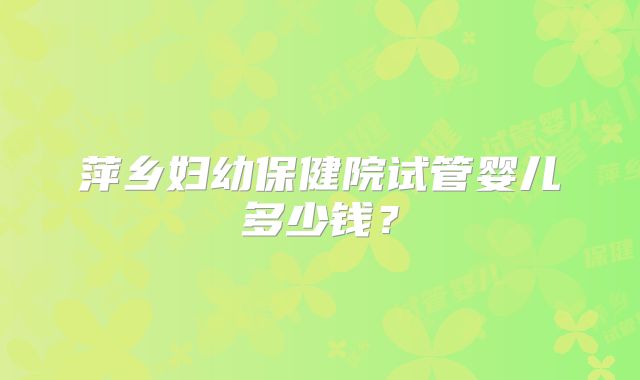 萍乡妇幼保健院试管婴儿多少钱?