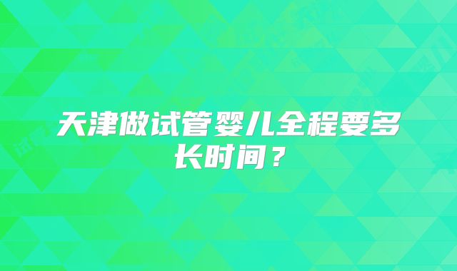 天津做试管婴儿全程要多长时间?