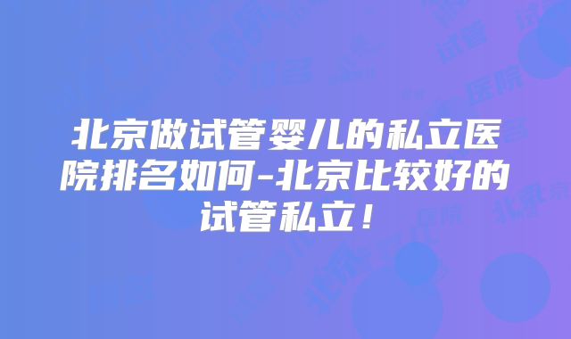 北京做试管婴儿的私立医院排名如何-北京比较好的试管私立！