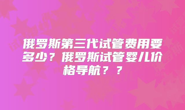 俄罗斯第三代试管费用要多少？俄罗斯试管婴儿价格导航？？