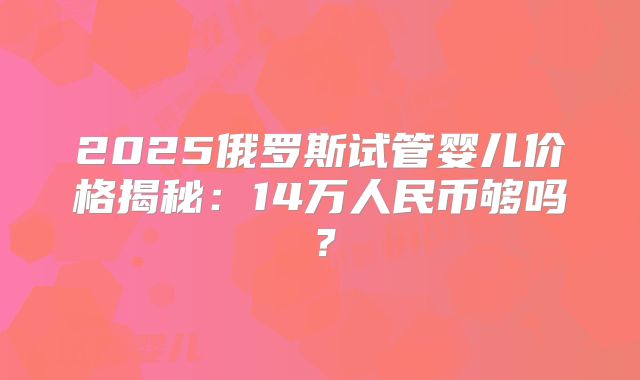 2025俄罗斯试管婴儿价格揭秘:14万人民币够吗?