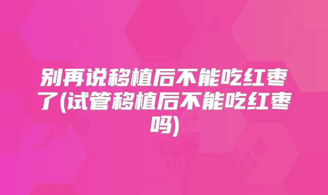 别再说移植后不能吃红枣了(试管移植后不能吃红枣吗)