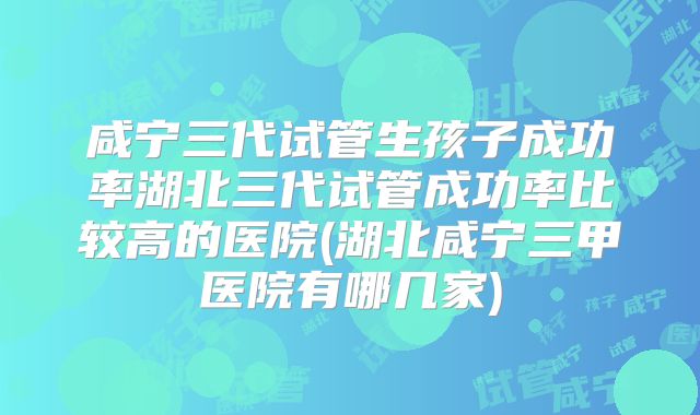 咸宁三代试管生孩子成功率湖北三代试管成功率比较高的医院(湖北咸宁三甲医院有哪几家)