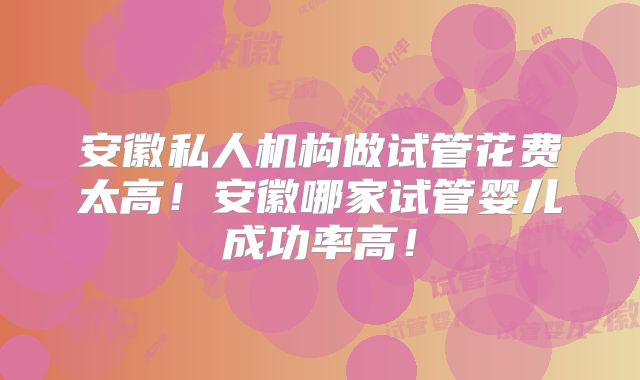 安徽私人机构做试管花费太高!安徽哪家试管婴儿成功率高!