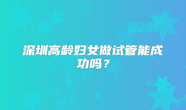 深圳高龄妇女做试管能成功吗？