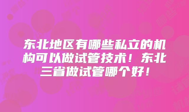 东北地区有哪些私立的机构可以做试管技术!东北三省做试管哪个好!