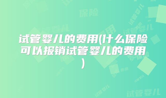 试管婴儿的费用(什么保险可以报销试管婴儿的费用)