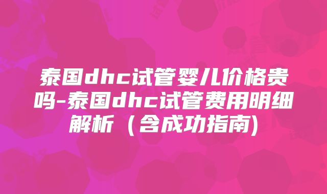 泰国dhc试管婴儿价格贵吗-泰国dhc试管费用明细解析(含成功指南)