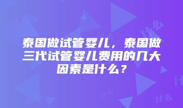 泰国做试管婴儿，泰国做三代试管婴儿费用的几大因素是什么？