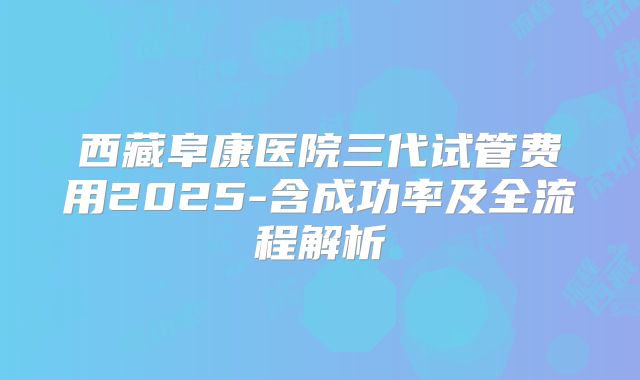 西藏阜康医院三代试管费用2025-含成功率及全流程解析