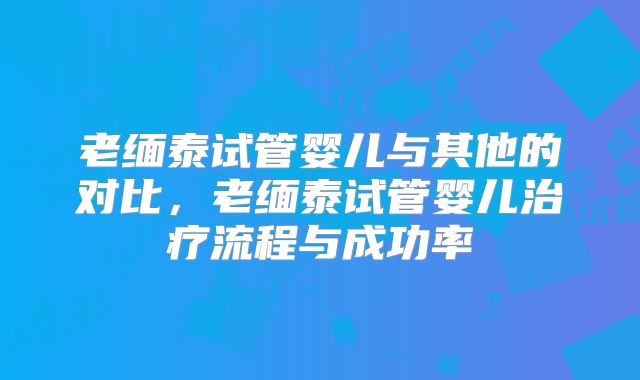 老缅泰试管婴儿与其他的对比,老缅泰试管婴儿治疗流程与成功率