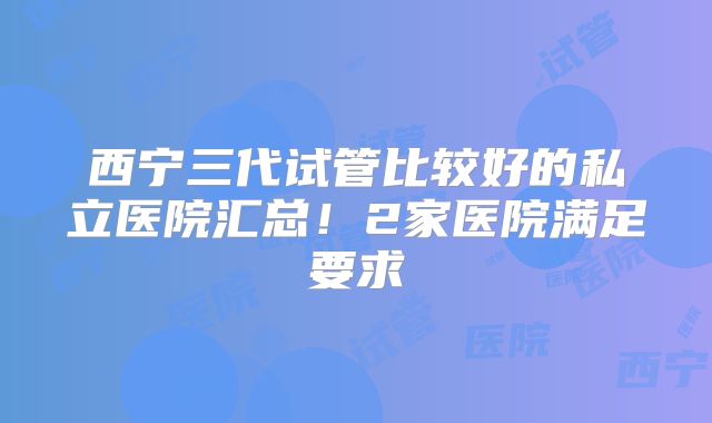 西宁三代试管比较好的私立医院汇总!2家医院满足要求