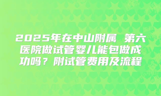 2025年在中山附属 第六医院做试管婴儿能包做成功吗？附试管费用及流程