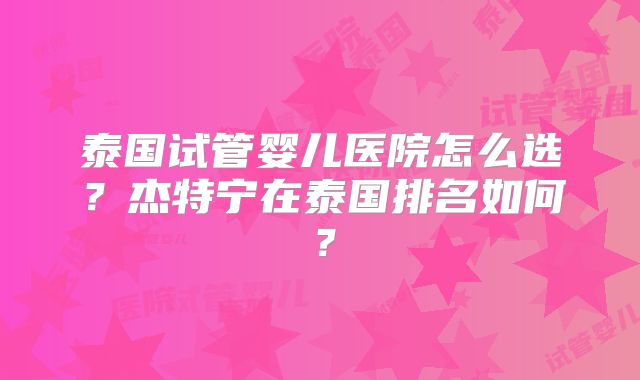 泰国试管婴儿医院怎么选?杰特宁在泰国排名如何?