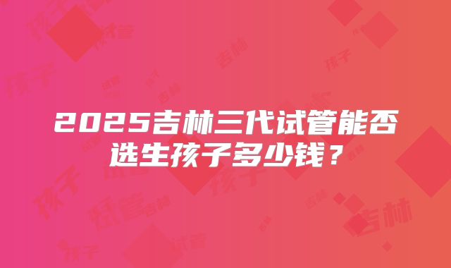 2025吉林三代试管能否选生孩子多少钱?