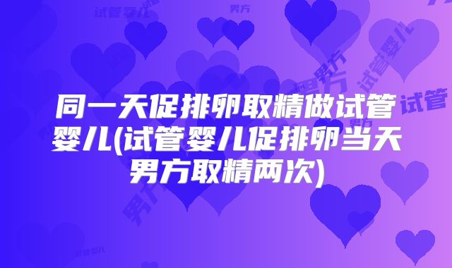 同一天促排卵取精做试管婴儿(试管婴儿促排卵当天男方取精两次)
