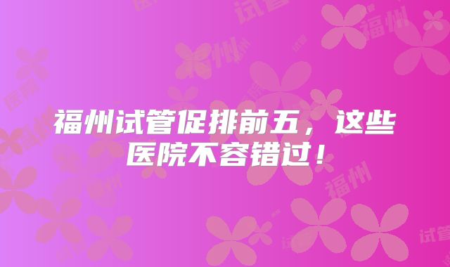 福州试管促排前五，这些医院不容错过！