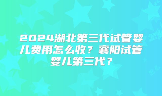 2024湖北第三代试管婴儿费用怎么收？襄阳试管婴儿第三代？