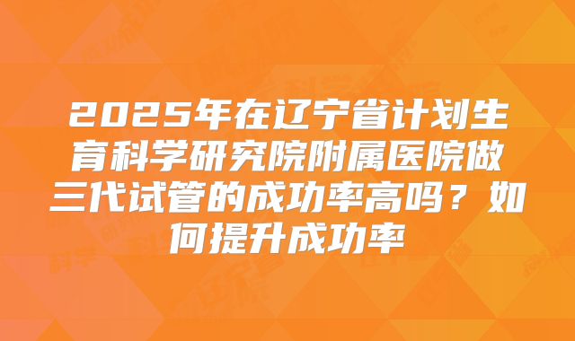 2025年在辽宁省计划生育科学研究院附属医院做三代试管的成功率高吗?如何提升成功率