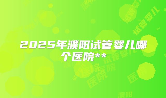 2025年濮阳试管婴儿哪个医院**