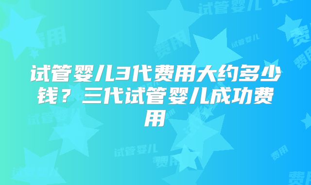 试管婴儿3代费用大约多少钱？三代试管婴儿成功费用