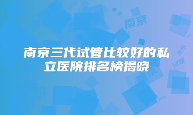 南京三代试管比较好的私立医院排名榜揭晓